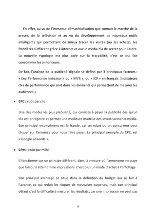 9
En effet, au vu de l’immense dématérialisation que connait le marché de la
presse, de la télévision et au vu du développement de nouveaux outils
intelligents qui permettent de mieux tracer les visites (ou les achats), les
frontières s’effacent grâce à internet et aucun media n’a de secret pour l’autre.
La nouvelle typologie est plus axée sur la traçabilité, c’est ce qui fait
consommer les annonceurs.
De fait, l’analyse de la publicité digitale se définit par 3 principaux facteurs :
« Key Performance Indicator » ou « KPI’S », ou « ICP » en français (Indicateurs
clés de performance qui sont donc les éléments qui permettent de mesurer les
audiences.)
 CPC : coût par clic
Une des modes les plus plébiscité, qui consiste à payer la publicité dès qu’un
clic est enregistré et permet une meilleure maitrise des investissements media.
Son principal inconvénient est la fraude, car un robot ou un concurrent peut
cliquer sur l’annonce pour nous faire payer. Le principal exemple du CPC, est
« Google adwords ».
 CPM : coût par mille
Il fonctionne sur un principe différent, dans la mesure où l’annonceur ne paye
que lorsqu’il atteint mille impressions. C’est plus un mode d’achat à l’affichage.
Son principal avantage se situe dans la définition du budget qui se fait à
l’avance, ce qui réduit les risques de mauvaises surprises, mais son principal
défaut c’est la difficulté à mesurer les résultats, car une impression ne veut pas
 