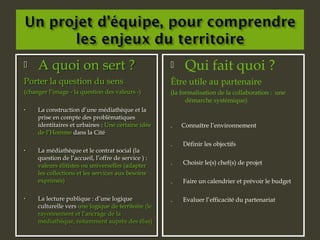 A quoi on sert ?
Porter la question du sens
(changer l’image - la question des valeurs -)
• La construction d’une médiathèque et la
prise en compte des problématiques
identitaires et urbaines : Une certaine idée
de l’Homme dans la Cité
• La médiathèque et le contrat social (la
question de l’accueil, l’offre de service ) :
valeurs élitistes ou universelles (adapter
les collections et les services aux besoins
exprimés)
• La lecture publique : d’une logique
culturelle vers une logique de territoire (le
rayonnement et l’ancrage de la
médiathèque, notamment auprès des élus)
 A quoi on sert ?
Porter la question du sens
(changer l’image - la question des valeurs -)
• La construction d’une médiathèque et la
prise en compte des problématiques
identitaires et urbaines : Une certaine idée
de l’Homme dans la Cité
• La médiathèque et le contrat social (la
question de l’accueil, l’offre de service ) :
valeurs élitistes ou universelles (adapter
les collections et les services aux besoins
exprimés)
• La lecture publique : d’une logique
culturelle vers une logique de territoire (le
rayonnement et l’ancrage de la
médiathèque, notamment auprès des élus)
 Qui fait quoi ?
Être utile au partenaire
(la formalisation de la collaboration : une
démarche systémique)
. Connaître l’environnement
. Définir les objectifs
. Choisir le(s) chef(s) de projet
. Faire un calendrier et prévoir le budget
. Evaluer l’efficacité du partenariat
 