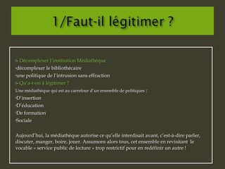 - Décomplexer l’institution Médiathèque
•décomplexer le bibliothécaire
•une politique de l’intrusion sans effraction
- Qu’a-t-on à légitimer ?
Une médiathèque qui est au carrefour d’un ensemble de politiques :
•D’insertion
•D’éducation
•De formation
•Sociale
Aujourd’hui, la médiathèque autorise ce qu’elle interdisait avant, c’est-à-dire parler,
discuter, manger, boire, jouer. Assumons alors tous, cet ensemble en revisitant le
vocable « service public de lecture » trop restrictif pour en redéfinir un autre !
- Décomplexer l’institution Médiathèque
•décomplexer le bibliothécaire
•une politique de l’intrusion sans effraction
- Qu’a-t-on à légitimer ?
Une médiathèque qui est au carrefour d’un ensemble de politiques :
•D’insertion
•D’éducation
•De formation
•Sociale
Aujourd’hui, la médiathèque autorise ce qu’elle interdisait avant, c’est-à-dire parler,
discuter, manger, boire, jouer. Assumons alors tous, cet ensemble en revisitant le
vocable « service public de lecture » trop restrictif pour en redéfinir un autre !
 