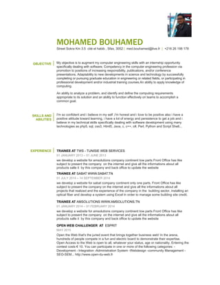 MOHAMED BOUHAMED
Street Sokra Km 3.5 cité el habib , Sfax, 3052 | med.bouhamed@live.fr | +216 26 198 178
OBJECTIVE My objective is to augment my computer engineering skills with an internship opportunity
specifically dealing with software and having the opportunity to apply my knowledge of
computing.
SKILLS AND
ABILITIES
I am skilled in computer engineering. My competencies are acquired thanks to my sense of
responsibility, my publications in this domain, as well as my participation in conferences and
presentations.
In fact, studying computer engineering increases my adaptability to innovations in science
and technology.
I am so confident and i believe in my self ,i am honest and i love to be positive also i have a
positive attitude toward learning, i have a lot of energy and persistence to get a job and i
believe in my technical skills specifically when it comes to software development using many
technologies as php5, sql, css3, Html5, Java, c, c++, c#, Perl, Python and Script Shell...
I have a great ability to analyze problems, identify and define the computing requirements
appropriate to its solution. I cope effectively with teams to accomplish a common goal.
EXPERIENCE TRAINEE AT TWS - TUNISIE WEB SERVICES
01 JANUARY 2013 – 01 JUNE 2013
During six month of training at TMW we develop a website and an android application using
gps technology in order to help people to find the most close hospital, pharmacy, radiology
center, doctor and veterinarian ..., base on the user location.
TRAINEE AT SABAT WWW.SABAT.TN
01 JULY 2014 – 14 SEPTEMBER 2014
we develop a website for sabat company containing only one parts. Front Office has like
subject to present the company on the internet and give all the information about all projects
realized it also gives an idea about the experience of the company in the building sector, in
addition, we installed an optical fiber and we develop a system using Excel in order to
manage some building site credit.
TRAINEE AT AMSOLUTIONS WWW.AMSOLUTIONS.TN
01 JANUARY 2014 – 01 FEBRUARY 2014
we develop a website for amsolutions company containing tow parts the front office presents
the company on the internet and give all the information about all the products sold by this
company and back office to update the website
OPEN WEB CHALLENGER AT ESPRIT
MAY 2015
In this arena, hundreds of people compete in a fun and electric board to demonstrate their
expertise. Open Access to the Web is open to all, whatever your status, age or nationality.
Entering the contest costs € 10. You can participate in one or more of the following
categories: -Development - Integration -Administration System -Webdesign -community
Management -SEO-SEM...
http://www.open-du-web.fr
 