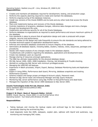 Operating System: RedHat Linux,HP – Unix, Windows XP, 2008 R1,R2
Responsibilities:
• Creates and maintains all databases required for development, testing, and production usage.
• Performs the capacity planning required to create and maintain the databases.
• Performs ongoing tuning of the database instances.
• Install new versions of the Oracle RDBMS and its tools and any other tools that access the Oracle
database.
• Plans and implements backup and recovery of the Oracle database.
• Controls migrations of programs, database changes, reference data changes and menu changes
through the development life cycle.
• Implements and enforces security for all of the Oracle Databases.
• Performs database re-organizations as required to assist performance and ensure maximum uptime of
the database.
• Puts standards in place to ensure that all application design and code is produced with proper
integrity, security and performance.
• Perform reviews on the design and code frequently to ensure the site standards are being adhered to.
• Provides technical support to application development teams.
• Enforces and maintains database constraints to ensure integrity of the database.
• Administers all database objects, including tables, clusters, indexes, views, sequences, packages and
procedures.
• Assists with impact analysis of any changes made to the database objects.
• Troubleshoots with problems regarding the databases, applications and development tools.
• Create new database users as required.
• Manage sharing of resources amongst applications.
• The DBA has ultimate responsibility for the physical database design.
• MS SQL Server 2000, 2005, 2008 Installation, Cloning, Job Scheduling & Trouble shooting.
• Worked on configuring SQL Server with minimum privileged access.
• Managing the VERITAS net backups.
• Experience in Batch processes, Import, Export, Backup, Database Monitoring tools and Application
support.
• Expert in Using DMVs, Performance dash board, Mirroring, database snapshots and tracking
Performance Counters.
• Schema creation and assign proper privileges & Account unlock, Password reset.
• Worked on SQL Server tools Like Enterprise Manager and SQL Query Analyzer.
• Monitoring SQL server performance using SQL Profiler to find performance and dead locks.
• Managed the migration of SQL Server 2000 databases to SQL Server 2005.
Inautix Technologies India Pvt Ltd, Chennai ,India
Senior Database Administrator[ORACLE DBA]
Feb 2010 – Jun 2013
Project 2  Client : Bank of Newyork Mellon (U.S.A)
RDBMS: Oracle 10g,11g, Oracle (EBS) 11i and R12,Sql Server 2012
Operating System : Sun Solaris,AIX,Windows XP,2008
Responsibilities:
• Taking backups and moving the backup copies and archived logs to the backup destination,
periodically clearing the archived log files.
• Used diagnostic tools like AWR, statspack, explain plan, sqltrace with tkprof and autotrace, Log
monitoring and managing RAC nodes.
2
 