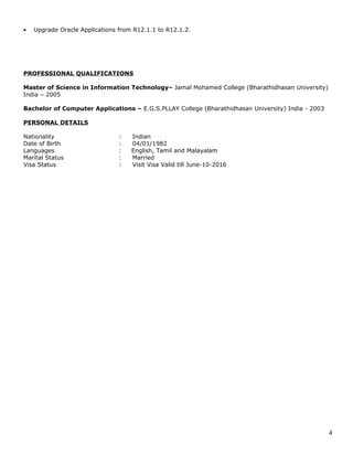 • Upgrade Oracle Applications from R12.1.1 to R12.1.2.
PROFESSIONAL QUALIFICATIONS
Master of Science in Information Technology– Jamal Mohamed College (Bharathidhasan University)
India – 2005
Bachelor of Computer Applications – E.G.S.PLLAY College (Bharathidhasan University) India - 2003
PERSONAL DETAILS
Nationality : Indian
Date of Birth : 04/01/1982
Languages : English, Tamil and Malayalam
Marital Status : Married
Visa Status : Visit Visa Valid till June-10-2016
4
 