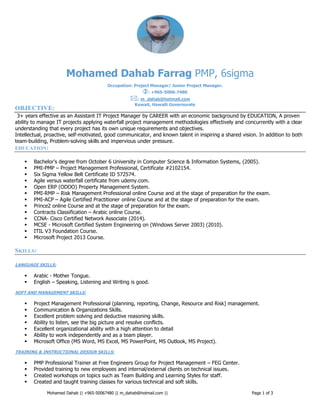 Mohamed Dahab || +965-50067480 || m_dahab@hotmail.com || Page 1 of 3
Mohamed Dahab Farrag PMP, 6sigma
OBJECTIVE:
3+ years effective as an Assistant IT Project Manager by CAREER with an economic background by EDUCATION, A proven
ability to manage IT projects applying waterfall project management methodologies effectively and concurrently with a clear
understanding that every project has its own unique requirements and objectives.
Intellectual, proactive, self-motivated, good communicator, and known talent in inspiring a shared vision. In addition to both
team-building, Problem-solving skills and impervious under pressure.
EDUCATION:
 Bachelor’s degree from October 6 University in Computer Science & Information Systems, (2005).
 PMI-PMP – Project Management Professional, Certificate #2102154.
 Six Sigma Yellow Belt Certificate ID 572574.
 Agile versus waterfall certificate from udemy.com.
 Open ERP (ODOO) Property Management System.
 PMI-RMP – Risk Management Professional online Course and at the stage of preparation for the exam.
 PMI-ACP – Agile Certified Practitioner online Course and at the stage of preparation for the exam.
 Prince2 online Course and at the stage of preparation for the exam.
 Contracts Classification – Arabic online Course.
 CCNA- Cisco Certified Network Associate (2014).
 MCSE - Microsoft Certified System Engineering on (Windows Server 2003) (2010).
 ITIL V3 Foundation Course.
 Microsoft Project 2013 Course.
SKILLS:
LANGUAGE SKILLS:
 Arabic - Mother Tongue.
 English – Speaking, Listening and Writing is good.
SOFT AND MANAGEMENT SKILLS:
 Project Management Professional (planning, reporting, Change, Resource and Risk) management.
 Communication & Organizations Skills.
 Excellent problem solving and deductive reasoning skills.
 Ability to listen, see the big picture and resolve conflicts.
 Excellent organizational ability with a high attention to detail
 Ability to work independently and as a team player.
 Microsoft Office (MS Word, MS Excel, MS PowerPoint, MS Outlook, MS Project).
TRAINING & INSTRUCTIONAL DESIGN SKILLS:
 PMP Professional Trainer at Free Engineers Group for Project Management – FEG Center.
 Provided training to new employees and internal/external clients on technical issues.
 Created workshops on topics such as Team Building and Learning Styles for staff.
 Created and taught training classes for various technical and soft skills.
Occupation: Project Manager/ Junior Project Manager.
: +965-5006-7480
: m_dahab@hotmail.com
Kuwait, Hawalli Governorate
 