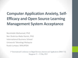 Computer Application Anxiety, Self-
Efficacy and Open Source Learning
Management System Acceptance

Norshidah Mohamed, PhD
http://www.ibs.utm.my
Nor Shahriza Abdul Karim, PhD
International Business School
Universiti Teknologi Malaysia
Kuala Lumpur, MALAYSIA
   1st International Conference on Digital Services, Internet and Applications (DSIA '12)
                               Singapore 11 – 13 May 2012
 