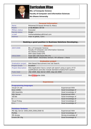 Curriculum Vitae
                        BS.c of Computer Science
                        Faculty of Computer and Information Sciences
                        Ain Shams University



                                    Personal Information
Name                   Mohamed El-Sayed Ahmed EL-Abacy
Mobile                 (+2) 01225138738
Military status        Executed
Marital status         Single
e-mail                 mohamedelabacy@Gmail.com
Address                masr el gdeda, Cairo


                  Seeking a good position in Business Solutions Developing .

                                          Education
2007/2008              BS.c of Computer Science
                       Faculty of Computer and Information Sciences
                       Ain Shams University
                       With total Grade 63%
2003/2004              Took GSC with Score 95.4 %
                       Salah-Salem Secondary School / Kfr elDawar / bhera

                                       Graduation project
Graduation project     Web Based Recruitment And Job Search.
Project Grade          Excellent
Project Description    Web Application have a smart job search using a query of CV
                       qualifications and also include standard employment system.
Tools Used             .Net 2008 ,SQL Server 2005 ,Asp.net 2008

Achievement            WonITIDAprize 2008.


                                         Experiences

Programming languages
Visual C#.net                                                   Experienced With
Java (J2SE)                                                     Good knowledge of
X86 Assembly                                                    Good knowledge of
SQL Server                                                      Experienced With
VB.Net                                                          Good knowledge of
C                                                               Good knowledge of
Visual Prolog                                                   Good knowledge of
C++                                                             Good knowledge of


Database Systems
MS SQL Server 2000,2005,2008,2008 R2                            Experienced With
MySQL                                                           Good knowledge of
MS Access                                                       Strong knowledge of
Oracle DB 10g                                                   Good knowledge of
 