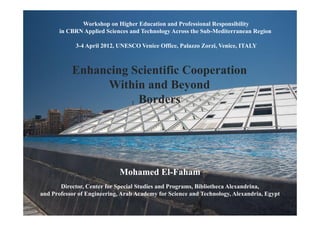 Workshop on Higher Education and Professional Responsibility
       in CBRN Applied Sciences and Technology Across the Sub-Mediterranean Region

             3-4 April 2012, UNESCO Venice Office, Palazzo Zorzi, Venice, ITALY



           Enhancing Scientific Cooperation
                Within and Beyond
                      Borders




                                            Mohamed El-Faham
       Director, Center for Special Studies and Programs, Bibliotheca Alexandrina,
and Professor of Engineering, Arab Academy for Science and Technology, Alexandria, Egypt

                 Workshop on Higher Education and Professional Responsibility in CBRN Applied Sciences and Technology Across the Sub-Mediterranean Region
                                                    3-4 April 2012 ,UNESCO Venice Office, Palazzo Zorzi ,Venice, ITALY
 