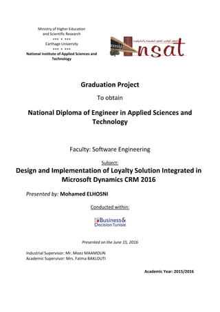 Ministry of Higher Education
and Scientific Research
  
Carthage University
  
National Institute of Applied Sciences and
Technology
Graduation Project
To obtain
National Diploma of Engineer in Applied Sciences and
Technology
Faculty: Software Engineering
Subject:
Design and Implementation of Loyalty Solution Integrated in
Microsoft Dynamics CRM 2016
Presented by: Mohamed ELHOSNI
Conducted within:
Presented on the June 15, 2016
Industrial Supervisor: Mr. Moez MAAMOUN
Academic Supervisor: Mrs. Fatma BAKLOUTI
Academic Year: 2015/2016
 