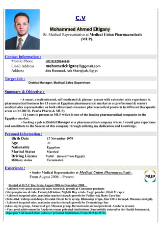 C.V
Ahmed EltiganyMohammed
Sr. Medical Representative at Medical Union Pharmaceuticals
(MUP).
:Contact Information
2004484002.010+Mobile Phone
Email Address mohamedeltigany1@gmail.com
Address Abu Hammad, Ash Sharqiyah, Egypt
Target Job :
District Manager, Medical Sales Supervisor.
:bjectiveOSummary &
- A smart, result-oriented, self-motivated & planner person with extensive sales experience in
pharmaceutical business for 13 years at Egyptian pharmaceutical market as a (professional & senior)
medical sales representative on both ethical and consumer pharmaceutical products in different therapeutic
areas at (SEDICO, Pearla Pharm & MUP).
- 11 years to present at MUP which is one of the leading pharmaceutical companies in the
Egyptian market.
where I would gain experienceat a pharmaceutical companyDistrict ManagerSeeking a job as-
and contribute to the Success of this company through utilizing my dedication and knowledge.
:Personal Information
Birth Date 17 November 1979
Age 37
Nationality Egyptian
Marital Status Married
Driving License Valid (issued from Egypt)
Military status Terminated
:Experience
.Medical Union PharmaceuticalsRepresentative atMedicalSenior-
From August 2006 – Present
to December 2008From August 2006O.T.C lineStarted at
- Achieved very good successful sales records& growth at Consumer products
(Streptoquin sus. & tab., Calamyl-D lotion, Night& Day n tab., Vagyl powder, Hivit 21 cap.).
- Achieved targeted sales, maximize market share& growth for Pediatric& Baby Care line
(Bebe-vit& Vidrop oral drops, Hi-cal& Hi-cal forte syrup, Rhinostop drops, Zinc Olive Group& Miconaz oral gel).
Achieved targeted sales, maximize market share& growth for Dermatology line-
(Akne-mycin group, Akneroxid gel, Miconaz group, Dermotracin aerosol powder& Azaderm cream).
- Very good achievement in Azaderm cream private& institutions (Successfully entered in the Health Insurance).
.)institutions From 2010 to 2013achiever private&launch (bestVialpen-Depo
 