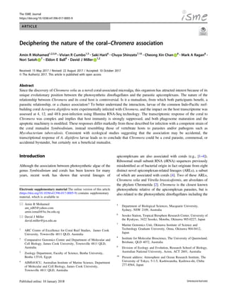 The ISME Journal
https://doi.org/10.1038/s41396-017-0005-9
ARTICLE
Deciphering the nature of the coral–Chromera association
Amin R Mohamed1,2,3,4 ●
Vivian R Cumbo1,5 ●
Saki Harii6 ●
Chuya Shinzato7,10 ●
Cheong Xin Chan 8 ●
Mark A Ragan8 ●
Nori Satoh 7 ●
Eldon E Ball9 ●
David J Miller 1,2
Received: 15 May 2017 / Revised: 22 August 2017 / Accepted: 10 October 2017
© The Author(s) 2017. This article is published with open access
Abstract
Since the discovery of Chromera velia as a novel coral-associated microalga, this organism has attracted interest because of its
unique evolutionary position between the photosynthetic dinoﬂagellates and the parasitic apicomplexans. The nature of the
relationship between Chromera and its coral host is controversial. Is it a mutualism, from which both participants beneﬁt, a
parasitic relationship, or a chance association? To better understand the interaction, larvae of the common Indo-Paciﬁc reef-
building coral Acropora digitifera were experimentally infected with Chromera, and the impact on the host transcriptome was
assessed at 4, 12, and 48 h post-infection using Illumina RNA-Seq technology. The transcriptomic response of the coral to
Chromera was complex and implies that host immunity is strongly suppressed, and both phagosome maturation and the
apoptotic machinery is modiﬁed. These responses differ markedly from those described for infection with a competent strain of
the coral mutualist Symbiodinium, instead resembling those of vertebrate hosts to parasites and/or pathogens such as
Mycobacterium tuberculosis. Consistent with ecological studies suggesting that the association may be accidental, the
transcriptional response of A. digitifera larvae leads us to conclude that Chromera could be a coral parasite, commensal, or
accidental bystander, but certainly not a beneﬁcial mutualist.
Introduction
Although the association between photosynthetic algae of the
genus Symbiodinium and corals has been known for many
years, recent work has shown that several lineages of
apicomplexans are also associated with corals (e.g., [1–4]).
Ribosomal small subunit RNA (rRNA) sequences previously
misidentiﬁed as of bacterial origin in fact originate from eight
distinct novel apicomplexan-related lineages (ARLs), a subset
of which are associated with corals [4]. Two of these ARLs,
Chromera velia and Vitrella brassicaformis, are alveolates of
the phylum Chromerida [2]. Chromera is the closest known
photosynthetic relative of the apicomplexan parasites, but is
also related to the photosynthetic dinoﬂagellates including the
* Amin R Mohamed
am_rd85@yahoo.com
amin.ismail@fsc.bu.edu.eg
* David J Miller
david.miller@jcu.edu.au
1
ARC Centre of Excellence for Coral Reef Studies, James Cook
University, Townsville 4811 QLD, Australia
2
Comparative Genomics Centre and Department of Molecular and
Cell Biology, James Cook University, Townsville 4811 QLD,
Australia
3
Zoology Department, Faculty of Science, Benha University,
Benha 13518, Egypt
4
AIMS@JCU, Australian Institute of Marine Science, Department
of Molecular and Cell Biology, James Cook University,
Townsville 4811 QLD, Australia
5
Department of Biological Sciences, Macquarie University,
Sydney, NSW 2109, Australia
6
Sesoko Station, Tropical Biosphere Research Center, University of
the Ryukyus, 3422 Sesoko, Motobu, Okinawa 905-0227, Japan
7
Marine Genomics Unit, Okinawa Institute of Science and
Technology Graduate University, Onna, Okinawa 904-0412,
Japan
8
Institute for Molecular Bioscience, The University of Queensland,
Brisbane, QLD 4072, Australia
9
Division of Ecology and Evolution, Research School of Biology,
Australian National University, Acton, ACT 2601, Australia
10
Present address: Atmosphere and Ocean Research Institute, The
University of Tokyo, 5-1-5, Kashiwanoha, Kashiwa-shi, Chiba
277-8564, Japan
Electronic supplementary material The online version of this article
(https://doi.org/10.1038/s41396-017-0005-9) contains supplementary
material, which is available to
1234567890
 