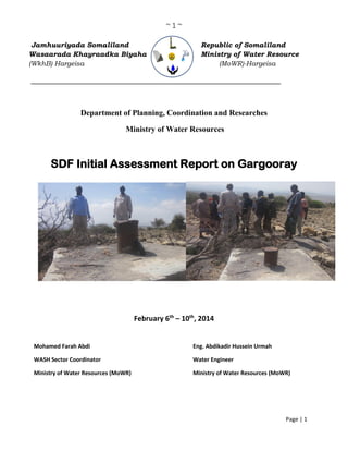~ 1 ~
Page | 1
Jamhuuriyada Somaliland Republic of Somaliland
Wasaarada Khayraadka Biyaha Ministry of Water Resource
(WkhB) Hargeisa (MoWR)-Hargeisa
_______________________________________________________
Department of Planning, Coordination and Researches
Ministry of Water Resources
SDF Initial Assessment Report on Gargooray
February 6th
– 10th
, 2014
Mohamed Farah Abdi Eng. Abdikadir Hussein Urmah
WASH Sector Coordinator Water Engineer
Ministry of Water Resources (MoWR) Ministry of Water Resources (MoWR)
 