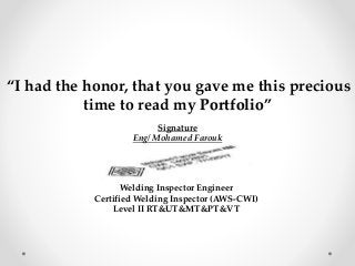 “I had the honor, that you gave me this precious
time to read my Portfolio”
Signature
Eng/ Mohamed Farouk
Welding Inspector Engineer
Certified Welding Inspector (AWS-CWI)
Level II RT&UT&MT&PT&VT
 