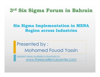 The
Excellence
C
enter
w
w
w
.theexcellencecenter.org
Six Sigma Implementation in MENA
Region across Industries
Presented by :
Mohamed Fouad Yassin
Updated Version available to download on:
www.theexcellencecenter.com
3rd Six Sigma Forum in Bahrain
 
