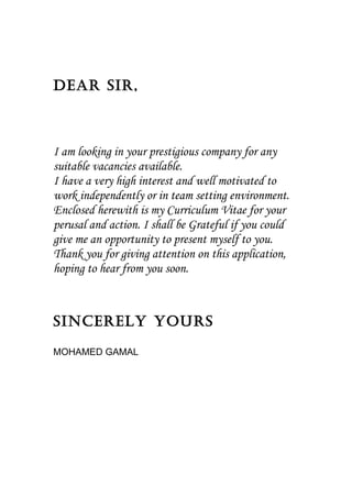 Dear Sir, 
I am looking in your prestigious company for any 
suitable vacancies available. 
I have a very high interest and well motivated to 
work independently or in team setting environment. 
Enclosed herewith is my Curriculum Vitae for your 
perusal and action. I shall be Grateful if you could 
give me an opportunity to present myself to you. 
Thank you for giving attention on this application, 
hoping to hear from you soon. 
Sincerely yourS 
MOHAMED GAMAL 
 