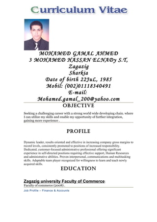 MOHAMED GAMAL AHMED 
3 MOHAMED HASSAN ELNADy S.T, 
Zagazig 
Sharkia 
Date of birth 22JuL, 1985 
Mobil: (002)01118340491 
E-mail: 
Mohamed.gamal_200@yahoo.com 
oBJecTiVe 
Seeking a challenging career with a strong world wide developing chain. where 
I can utilize my skills and enable my opportunity of further integration, 
gaining more experience . 
ProFile 
Dynamic leader, results oriented and effective in increasing company gross margins to 
record levels, consistently promoted to positions of increased responsibility. 
Dedicated, customer-focused administrative professional offering significant 
experience in self-directed positions requiring effective support, Human Resources 
and administrative abilities. Proven interpersonal, communications and multitasking 
skills. Adaptable team player recognized for willingness to learn and teach newly 
acquired skills. 
eDucaTion 
Zagazig university Faculty of Commerce: 
Faculty of commerce (2008) . 
Job Profile – Finance & Accounts 
 