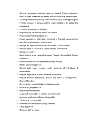  General, accounting, including preparing journal Entries maintaining 
balance sheet schedules and ledger and accounts bank reconciliations. 
 Assisting with monthly closing and account analysis and supporting the 
Finance manager in carrying out the responsibilities of the accounting 
department. 
 Individual Preparing trial Balance. 
 Preparing Vat 100 form as well as return also. 
 Preparing service tax property tax. 
 Ensure accuracy of information contained in financial reports & their 
compliance with statutory requirements. 
 Manage the day-to-day financial transactions of the company. 
 Maintain book of accounts in a computerized environment. 
 Maintain inventory. 
 Supervise the whole range of Accounts Payable, Receivable & Budget 
Preparation. 
 Monitor Payroll and Management Reporting Activity. 
 Handle cash management. 
 Control petty cash; prepare render accounts of individuals & 
departments. 
 Prepare Projected & Actual Cash Flow Statements. 
 Prepare financial statements; present the same to Management / 
Board of Directors. 
 Reconcile and maintain balance sheet accounts. 
 General ledger operations. 
 Preparing journal entries. 
 Assist with preparation of monthly financial report. 
 Accounts receivable and accounts payable. 
 Technical accounting skills. 
 Proficiency in relevant accounting software. 
 Filling document. 
 Checking daily invoices. 
 