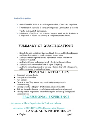Job Profile – Auditing 
 Responsible for Audit of Accounting Operations of various Companies. 
 Finalization of Accounts of various Companies, Computation of Income 
Tax for Individuals & Companies. 
 Preparation of Profit & Loss Account, Balance Sheet and its Schedule & 
Computation of Income Tax Liability & filing of Income tax returns. 
SUMMARY OF QUALIFICATIONS 
· Knowledge and proficiency in word, Excel, Access and Outlook Express 
and in the Internet as a recruitment and research tool. 
· Ability to establish priorities and adjust them to new constraints 
whenever required. 
· Ability to delegate and manage work effectively through others 
· Ability to work independently or as a part of a group. 
· Ability to maintain productive working relation ship with colleagues to 
achieve common organizational goals 
PeRSONAL ATTRIbUTeS 
· Organized work methods, 
· Energetic staff member, 
· Fast learner. 
· Capable in handling several important tasks or assignments 
simultaneously, 
· Valuing honesty - integrity - trustworthiness and reliability, 
· Striving for perfection and growth in any endeavoring environment, 
· Valuing mutual respect and understanding and friendship amongst the 
team members. 
PROFeSSIONAL eXPeRIeNCe 
Accountant in Maria Organization for Trade and Industry 
Accountant in MULTI PHARMA Pharmaceutical Company 
LANGUAGeS PROFICIeNCY 
· English good 
 