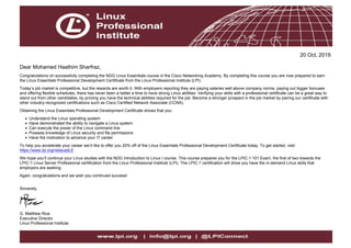 20 Oct, 2019
Dear Mohamed Haathim Sharfraz,
Congratulations on successfully completing the NDG Linux Essentials course in the Cisco Networking Academy. By completing this course you are now prepared to earn
the Linux Essentials Professional Development Certificate from the Linux Professional Institute (LPI).
Today’s job market is competitive, but the rewards are worth it. With employers reporting they are paying salaries well above company norms, paying out bigger bonuses
and offering flexible schedules, there has never been a better a time to have strong Linux abilities. Verifying your skills with a professional certificate can be a great way to
stand out from other candidates, by proving you have the technical abilities required for the job. Become a stronger prospect in the job market by pairing our certificate with
other industry-recognized certifications such as Cisco Certified Network Associate (CCNA).
Obtaining the Linux Essentials Professional Development Certificate shows that you:
Understand the Linux operating system
Have demonstrated the ability to navigate a Linux system
Can execute the power of the Linux command line
Possess knowledge of Linux security and file permissions
Have the motivation to advance your IT career
To help you accelerate your career we’d like to offer you 20% off of the Linux Essentials Professional Development Certificate today. To get started, visit:
https://www.lpi.org/netacadLE
We hope you’ll continue your Linux studies with the NDG Introduction to Linux I course. This course prepares you for the LPIC-1 101 Exam, the first of two towards the
LPIC-1 Linux Server Professional certification from the Linux Professional Institute (LPI). The LPIC-1 certification will show you have the in-demand Linux skills that
employers are seeking.
Again, congratulations and we wish you continued success!
Sincerely,
G. Matthew Rice
Executive Director
Linux Professional Institute
 