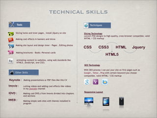 technical skills
Tools

Techniques

Slicing home and inner pages , install jQuery on site
Making cool effects in banners and intros
Making site layout and design inner - Pages , Editing photos

Slicing Technology
convert PSD designs to high quality, cross-browser compatible, valid
XHTML / CSS markup

CSS

CSS3

Making brochures - Books -Personal cards

HTML

Jquery

HTML5

animating content to websites, using web standards like
HTML5, JavaScript, and CSS3.
SEO Technology

Other Skills

Keynote :

Making presentations or PDF files like this CV

Imovie :

cutting videos and adding cool effects like videos
in my youtube channel

IDVD :

Making cool DVD,s from Imovie divided into chapters
and sections

With SEO process i can put your site on first pages such as
Google , Yahoo , Ping with certain keyword you choose
compatible, valid XHTML / CSS markup

IWEB :

Making simple web sites with themes installed in
program

Responsive Layout

 