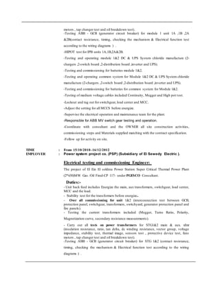 motors , tap changer test and oil breakdown test).
-Testing ABB - GCB (generator circuit breaker) for module 1 unit 1A ,1B ,2A
&2B(contact resistance, timing, checking the mechanism & Electrical function test
according to the wiring diagrams ) .
-HIPOT test for IPB units 1A,1B,2A&2B.
-Testing and operating module 1&2 DC & UPS System chloride manufacture (2-
chargers ,2-switch board ,2-distribution board ,inverter and UPS).
-Testing and commissioning for batteries module 1&2.
-Testing and operating common system for Module 1&2 DC & UPS System chloride
manufacture (2-chargers ,2-switch board ,2-distribution board ,inverter and UPS).
-Testing and commissioning for batteries for common system for Module 1&2.
-Testing of medium voltage cables included Continuity, Megger and High pot test.
-Lockout and tag out for switchgear, load center and MCC.
-Adjust the setting for all MCCS before energize.
-Supervise the electrical operation and maintenance team for the plant.
-Responsible for ABB MV switch gear testing and operation.
-Coordinate with consultant and the OWNER all site construction activities,
commissioning steps and Materials supplied matching with the contract specification.
-Follow up for activity on site.
TIME : From 15/10/2010–16/12/2012
EMPLOYER : Power system project co. (PSP) (Subsidiary of El Sewedy Electric ).
Electrical testing and commissioning Engineer:
The project of El Ein El sokhna Power Station Super Critical Thermal Power Plant
(2*650)MW Gas /Oil Fired-CP 117- under PGESCO Consultant.
Duties:-
- Unit back feed includes Energize the main, aux transformers, switchgear, load center,
MCC and the load.
- Stability test for the transformers before energize.
- Over all commissioning for unit 1&2 (interconnection test between GCB,
protection panel, switchgear, transformers, switchyard, generator protection panel and
fire panels).
- Testing the current transformers included (Megger, Turns Ratio, Polarity,
Magnetization curve, secondary resistance measurements).
- Carry out all tests on power transformers for STG1&2 main & aux. xfmr
(insulation resistance, ratio, tan delta, dc winding resistance, vector group, voltage
impedance, stability test, thermal image, sensors test , protective device test, fans
motors , tap changer test and oil breakdown test).
-Testing ABB - GCB (generator circuit breaker) for STG 1&2 (contact resistance,
timing, checking the mechanism & Electrical function test according to the wiring
diagrams ) .
 