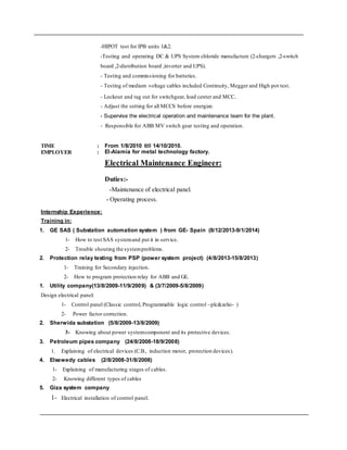 Internship Experience:
Training in:
1. GE SAS ( Substation automation system ) from GE- Spain (8/12/2013-9/1/2014)
1- How to test SAS systemand put it in service.
2- Trouble shouting the systemproblems.
2. Protection relay testing from PSP (power system project) (4/8/2013-15/8/2013)
1- Training for Secondary injection.
2- How to program protection relay for ABB and GE.
1. Utility company(13/8/2009-11/9/2009) & (3/7/2009-5/8/2009)
Design electrical panel:
1- Control panel (Classic control, Programmable logic control –plc&zelio- )
2- Power factor correction.
2. Sherwida substation (5/8/2009-13/8/2009)
3- Knowing about power systemcomponent and its protective devices.
3. Petroleum pipes company (24/8/2008-18/9/2008)
1. Explaining of electrical devices (C.B., induction motor, protection devices).
4. Elsewedy cables (2/8/2008-31/8/2008)
1- Explaining of manufacturing stages of cables.
2- Knowing different types of cables
5. Giza system company
1- Electrical installation of control panel.
-HIPOT test for IPB units 1&2.
-Testing and operating DC & UPS System chloride manufacture (2-chargers ,2-switch
board ,2-distribution board ,inverter and UPS).
- Testing and commissioning for batteries.
- Testing of medium voltage cables included Continuity, Megger and High pot test.
- Lockout and tag out for switchgear, load center and MCC.
- Adjust the setting for all MCCS before energize.
- Supervise the electrical operation and maintenance team for the plant.
- Responsible for ABB MV switch gear testing and operation.
TIME : From 1/8/2010 till 14/10/2010.
EMPLOYER : El-Alamia for metal technology factory.
Electrical Maintenance Engineer:
Duties:-
-Maintenance of electrical panel.
- Operating process.
 