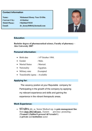Education:
Bachelor degree of pharmaceutical science, Faculty of pharmacy –
Alex University 2007
Personal information:
• Birth date : 14th
October 1984.
• Gender : Male.
• Marital Status : Married.
• Nationality : Egyptian.
• Military state :Exempted
• Transferable iqama : Available
Applying for:
The vacancy postion at your Reputable company for
Participating in the growth of the company by applying
my relevant experience and skills and gaining the
experience in the vibrant therapeutic areas.
Work Experience:
• STADA co. as Senior Medical rep. in pain management line
from June 2013 till now , Eastern province promoting :
(Tramal®,Zaldiar®,proxen®&Versatis®)
at private and institution sector
Contact Information
Name: Mohamed Hosny Nasr El-Din.
Current City: Al khobar
Mobil Phone: +966566475535
Email: dr_hosny84864@hotmail.com
 