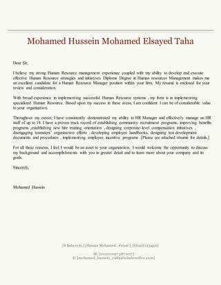 Mohamed Hussein Mohamed Elsayed Taha
[8 Babers st,] [Hassan Mohamed , Faisal ], [Giza] [123456]
M: [00201097 387 007 ]
E: [mohamed_hussein_1985@windowslive.com]
Dear Sir,
I believe my strong Human Resource experience coupled with my ability to develop and execute
effective Human Resource strategies and initiatives Diploma Degree in Human resources Management
makes me an excellent candidate for a Human Resource Manager position within your firm. My résumé
is enclosed for your review and consideration.
With broad experience in implementing successful Human Resource systems, my forte is in
implementing specialized Human Resource. Based upon my success in these areas, I am confident I can
be of considerable value to your organization.
Throughout my career, I have consistently demonstrated my ability to HR Manager and effectively
manage an HR staff of up to 18. I have a proven track record of establishing community recruitment
programs, improving benefits programs ,establishing new hire training orientation , designing corporate-
level compensation initiatives , disengaging teamsters’ organization efforts , developing employee
handbooks, designing test development documents and procedures , implementing employee incentive
programs .[Please see attached résumé for details.]
For all these reasons, I feel I would be an asset to your organization. I would welcome the opportunity to
discuss my background and accomplishments with you in greater detail and to learn more about your
company and its goals.
Sincerely,
Mohamed Hussein
 