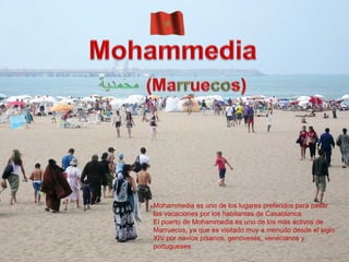Álbum de fotografías por El Mismo Mohammedia es uno de los lugares preferidos para pasar las vacaciones por los habitantes de Casablanca.  El puerto de Mohammedia es uno de los más activos de Marruecos, ya que es visitado muy a menudo desde el siglo XIV por navíos písanos, genoveses, venecianos y portugueses. 