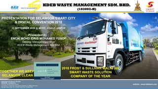 website	
  :	
  www.kdebwm.com	
  
KDEB WASTE MANAGEMENT SDN.BHD.
(103002-H)
KDEB Waste Management Sdn Bhd
(KDEBWM) - Headquarters
10th Floor, Menara Serba Dinamik
Lot Presint 3.4, Persiaran Perbandaran, Seksyen 14, 40000 Shah Alam,
Selangor Darul Ehsan. Tel : 03-5511 4344 Fax : 03-5523 9763
PRESENTATION FOR SELANGOR SMART CITY
& DIGITAL CONVENTION 2018
13 SEPTEMBER 2018 @ MITEC, KUALA LUMPUR
Presented by :
ENCIK MOHD IDRIS MOHAMED YUSOF
General Manager Operation
KDEB Waste Management Sdn Bhd
TOGETHER WE KEEP
SELANGOR CLEAN
2018 FROST & SULLIVAN MALAYSIA
SMART WASTE SOLUTION
COMPANY OF THE YEAR
 