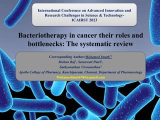 Bacteriotherapy in cancer their roles and
bottlenecks: The systematic review
Corresponding Author:Mohamed Imath*1
Mohan Raj1, Saraswati Patel1,
Sathyanathan Viswanathan1
Apollo College of Pharmacy, Kanchipuram, Chennai. Department of Pharmacology
Mohamedimath786@gmail.com
International Conference on Advanced Innovation and
Research Challenges in Science & Technology-
ICAIRST 2023
 