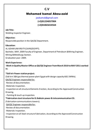 C.V
Mohamed kamal Abou-zaid
jookamal@gmail.com
(+2)01224057904
(+2)01065654564
Job Title:
Welding inspector Engineer.
Objective:
Responsibleposition in the QA/QC Department.
Education:
AL AZHARUNIVRSITY (CAIRO/EGYPT).
Bachelor, MAY. 2009 Faculty of Engineer, Departmentof Petroleum &Mining Engineer,
Mining &Metallurgy Section.
Graduation year: 2009.
Work Experience:
-Work inQuality Master Office as QA/QC Engineer fromMarch2010 toMAY 2011 worked
in:
*Sidi krir Power stationproject.
(Sidi krir 3&4 gas thermal power plant Egyptwith design capacity 682.5MWe).
QA/QC Engineer responsiblefor:
-Review all documentation.
-Materials Inspection.
-Inspection on all structureElements Erection, According to the Approved Construction
Drawing.
- Painting & touch up inspection.
*Fabricationsteel structurefor EL Babtain power & telecommunicationCO.
(Fabrication communications towers).
QA/QC Engineer responsiblefor:
-Review all documentation.
-Materials Inspection.
-Inspection on all Steel structureFabrication, According to the Approved Construction
Drawing.
 