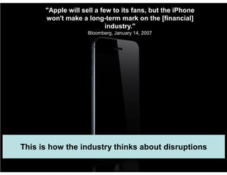 "Apple will sell a few to its fans, but the iPhone 
won't make a long-term mark on the [financial] 
industry." 
Bloomberg, January 14, 2007 
This is how the industry thinks about disruptions 
 