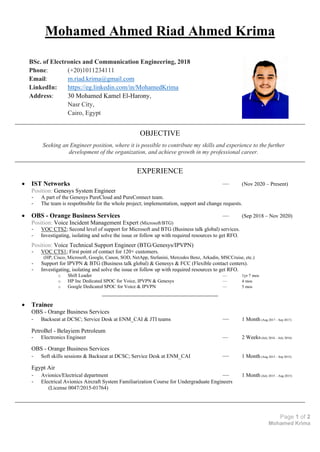 Page 1 of 2
Mohamed Krima
Mohamed Ahmed Riad Ahmed Krima
BSc. of Electronics and Communication Engineering, 2018
Phone: (+20)1011234111
Email: m.riad.krima@gmail.com
LinkedIn: https://eg.linkedin.com/in/MohamedKrima
Address: 30 Mohamed Kamel El-Harony,
Nasr City,
Cairo, Egypt
OBJECTIVE
Seeking an Engineer position, where it is possible to contribute my skills and experience to the further
development of the organization, and achieve growth in my professional career.
EXPERIENCE
• IST Networks –– (Nov 2020 – Present)
Position: Genesys System Engineer
- A part of the Genesys PureCloud and PureConnect team.
- The team is respo0nsible for the whole project; implementation, support and change requests.
• OBS - Orange Business Services –– (Sep 2018 – Nov 2020)
Position: Voice Incident Management Expert (Microsoft/BTG)
- VOC CTS2; Second level of support for Microsoft and BTG (Business talk global) services.
- Investigating, isolating and solve the issue or follow up with required resources to get RFO.
Position: Voice Technical Support Engineer (BTG/Genesys/IPVPN)
- VOC CTS1; First point of contact for 120+ customers.
(HP, Cisco, Microsoft, Google, Canon, SOD, NetApp, Stefanini, Mercedes Benz, Arkadin, MSCCruise, etc.)
- Support for IPVPN & BTG (Business talk global) & Genesys & FCC (Flexible contact centers).
- Investigating, isolating and solve the issue or follow up with required resources to get RFO.
o Shift Leader –– 1yr 7 mos
o HP Inc Dedicated SPOC for Voice, IPVPN & Genesys –– 4 mos
o Google Dedicated SPOC for Voice & IPVPN –– 5 mos
• Trainee
OBS - Orange Business Services
- Backseat at DCSC; Service Desk at ENM_CAI & JTI teams –– 1 Month (Aug 2017 – Sep 2017)
PetroBel - Belayiem Petroleum
- Electronics Engineer –– 2 Weeks(July 2016 – July 2016)
OBS - Orange Business Services
- Soft skills sessions & Backseat at DCSC; Service Desk at ENM_CAI –– 1 Month (Aug 2015 – Sep 2015)
Egypt Air
- Avionics/Electrical department –– 1 Month (July 2015 – Aug 2015)
- Electrical Avionics Aircraft System Familiarization Course for Undergraduate Engineers
(License 0047/2015-01764)
 