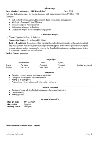 Scholarships
Education for Employment “EFE Foundation” Nov, 2013
Full time daily course based on English language with native speakers from 09:00 to 17:30
Contents:
• Soft skills (Communication, Presentation, Team work, Time management)
• Workplace Success, Critical Thinking
• Business English, Pronounciation
• Information computer technology
• Graduation Project about “smart building system”
Graduation Project
 Name: Egyptian Embassy in Lebanon
 Supervising Doctor: Dr. Mohamed El-Ghzali
 Project description: It consists of three parts (embassy building, consulate, ambassador housing)
The main concept was to design the building with the Egyptian architectural spirit while taking into
consideration separating motion paths between the three buildings to ensure safety measure for the
Ambassador’s movements are maintained.
Project Grade: Very good
Languages
Understand Write Speak
Arabic Excellent Excellent Excellent (Native language)
English Very good Very good Good
Soft skills
• Excellent communication and interpersonal skills
• Very good planning and organization skills
• Acting as a team player
• Professional in internet search & information gathering
Personal interests
• Designing logos, playing football, ping pong, chess, and swimming
• Pencil drawing
• Taking photos
personal information
Date Of Birth: 17th
Jan 1991
Nationality: Egyptian
Military Status: Exempted
References are available upon request
Mohamed Mahmoud Page 2
 