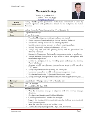 Mohamed Mongy’s Resume
Mohamed Mongy
Mobile: (+2) 0100 47 57 9 87
El Sherouk City, Cairo, Egypt
mongy000@yahoo.com
Career
Objectives:
Seeking HR Management position in a multinational environment, to utilize my
practical experience and qualifications related to my background in Human
Resources.
Employer Medstar Group for Plastic Manufacturing, 10th
of Ramadan City
Title Corporate HR Manager
From 09th
Jan. 2016 to date
• Formulate Medstar group policies, procedures, and manuals
• Ensure corporate Strategy alignment with the corporate directions
• Develop HR strategy in line with the company objectives
• Identify nonconventional resources to enhance sourcing databank
• Monitor the monthly staffing and placements efficiency
• Manage long term workforce planning in line with the productivity and
efficiency parameters
• Manage the Organization Design and restructuring according to actual needs
• Manage personnel Management & legal affairs to ensure a compliance with
the labor law regulations
• Monitor the compensation and rewarding system and analyze the monthly
Payroll calculations
• Generate monthly payroll reports companying the actual monthly payroll vs
YTD budget
• Design long term succession planning, and career path
• Launch the blue cullers monthly performance management system
• Develop and monitor the Performance Management system
• Design learning & development forecast in line with the performance gaps
Employer Minlo Industry –“Olympic Group” 10th
of Ramadan City
Title Plant HR Manager
From 20th
Nov 2010 to 31st
Dec. 2015
Talent Acquisition:
• Plan the recruitment strategy in alignment with the company strategic
directions.
• Develop yearly Manpower & Workforce Planning.
• Conduct panel interviews with the line managers.
• Support line managers in formulating job profile, technical assessment and
interview questionnaire.
• Set action plans for the regretted attrition ratios.
• Monitor the company manpower & Org. Charts transactions.
Confidential resume Page 1
 