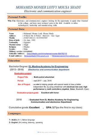 https://www.vi sual cv.c om/ux 35m 6rvek c
MOHAMED MONIER LOTFY MOUSA SHADY
Electronic and communication engineer
Who I’m: Electronics and communication engineer looking for the opportunity to apply what I learned
in the collage, and learn more technical parts in this field. Available to utilize
technological, leadership and manufacturing skills.
Name : Mohamed Monier Lotfy Mousa Shady
Address : 10 Khalid Bin Al Walled –Mariotieh –Giza- Egypt
Mobile : 01067148112 // 01555925947
Data of birth : 16, June, 1995
Nationality : Egyptian
Marital status : Single
Religion : Muslim
Gender : Male
Military service: completed
LinkedIn Address: www.linkedin.com/in/mohamed-monier-8bb792110
E-mail address: Mohamedshady350@gmail.com // Mohamed.monier16@outlook.com
BachelorDegree: EL MadinaAcademy for Engineering
(2013–2018) (Electronics and communication department
Graduation project
Project Title : Multi control wheelchair
Period : sept.2017 – July. 2018
Aim of Project : we aim to helping people with special needs to have a better
independent life, by using wheelchair with electrical, low cost, high
performance by multi controllers (Joystick, Voice, Bluetooth, Eyes)
Graduation project grade: Excellent with honor
2018 : Graduated from EL Madina Academy for Engineering
Communication and electronics Department
Cumulative grade:Excellent , GPA: 3.7 (as the first in my class)
1- Arabic ( A + ) ,Native language
2- English ( B+) writing ,listening , speaking
Personal Profile:
Personal Data:
Education:
Languages:
Personal Data:
Education:
Languages:
 