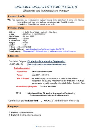https://www.vi sual cv.c om/ux 35m 6rvek c
MOHAMED MONIER LOTFY MOUSA SHADY
Electronic and communication engineer
Who I’m: Electronics and communication engineer looking for the opportunity to apply what I learned
in the collage, and learn more technical parts in this field. Available to utilize
technological, leadership and manufacturing skills.
Address : 10 Khalid Bin Al Walled –Mariotieh –Giza- Egypt
Mobile : 01067148112 // 01555925947
Data of birth : 16, June, 1995
Nationality : Egyptian
Marital status : Single
Religion : Muslim
Gender : Male
Military service: completed
LinkedIn Address: www.linkedin.com/in/mohamed-monier-8bb792110
E-mail address: Mohamedshady350@gmail.com // Mohamed.monier16@outlook.com
BachelorDegree: EL MadinaAcademy for Engineering
(2013–2018) (Electronics and communication department
Graduation project
Project Title : Multi control wheelchair
Period : sept.2017 – July. 2018
Aim of Project : we aim to helping people with special needs to have a better
independent life, by using wheelchair with electrical, low cost, high
performance by multi controllers (Joystick, Voice, Bluetooth, Eyes)
Graduation project grade: Excellent with honor
2018 : Graduated from EL Madina Academy for Engineering
Communication and electronics Department
Cumulative grade:Excellent , GPA: 3.7 (as the first in my class)
1- Arabic ( A + ) ,Native language
2- English ( B+) writing ,listening , speaking
Personal Profile:
Personal Data:
Education:
Languages:
Personal Data:
Education:
Languages:
 