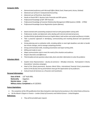 Computer Skills:
 Demonstrated proficiency with Microsoft Office (Word, Excel, Power point, Access, Outlook)
 Advanced user of Excel in Computerized Accounting.
 Advanced user of Peachtree, Quick books.
 Hands on Oracle ERP E- Business Suite Financials and ERP systems.
 Professional Knowledge of SAP ERP Financial.
 Professional Knowledge of Customer Relationship Management (CRM) Systems ( SEIEBL - CITRIX)
 Professional Knowledge Course Registration System (Banner).
Attributes:
 Detail-oriented with outstanding analytical mind set with good problem solving skills
 Professional, tactful, and diplomatic when dealing with internal and external persons.
 Excellent British (preferable) & American English dialect, both written and verbal and fluency in Arabic.
 Take a proactive approach in identifying, communicating and resolving financial and operational
matters.
 Strong planning and co-ordination skills, including ability to meet tight deadlines and able to handle
last minute changes, and to manage competing priorities.
 Strong communication skills, including presentation and report writing skills.
 Willing and ready to Learn
 Adapt communication style to meet the needs of the situation and audience
 Respect diversities and differences
 Think broadly and ask questions about data, facts and other information to solve the problems
Voluntary Work:
 Student Union Representative – faculty of commerce – Minofiya University. Participated in Charity
Associations' voluntary campaigns.
 Head of the (Good governance, Business Moral Ethics, International Financial Crisis) presentation
teams at the faculty and my presentations have got the appreciation of my professors.
 Cultural Events & Seminars as a Presenter and Coordinator.
Personal Information:
Date of Birth : 16th
AUG I991.
Nationality : Egyptian.
Marital status : single.
Military status: Completed as of 1/3/2015
Future Aspirations:
 The completion of the CPA qualification from New Hampshire state board of accountancy in the United States of America.
 Do the Master's Degree in Finance – London School of Economics and Political Science – United Kingdom.
References:
 They will be provided upon request.
 