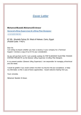 Cover Letter
Mohamed Mustafa Mohamed El-Anwar
General Lifting Supervisor & Lifting Plan Designer
+2 01225156161
67 (B) . Mustafa Fahmy St. West of Helwan, Cairo, Egypt
(Postal Code: 11421)
Dear Sir,
I am writing to enquire whether you have a vacancy in your company for a Technical
Support. I enclose a copy of my CV for your consideration.
As you will see from my CV, I am currently working for PSP ELSEWEDY ELECTRIC POWER
SYSTEM PROJECTS as the General Lifting Supervisor & Lifting Plan Designer,
In my present position (General Lifting Supervisor) I am responsible for managing all technical
and site needs.
I would be grateful if you would contact me when my resume met your acceptance, or keep
my information on file in case of future opportunities. I would welcome hearing from you.
Yours sincerely,
Mohamed Mustafa El Anwar.
 