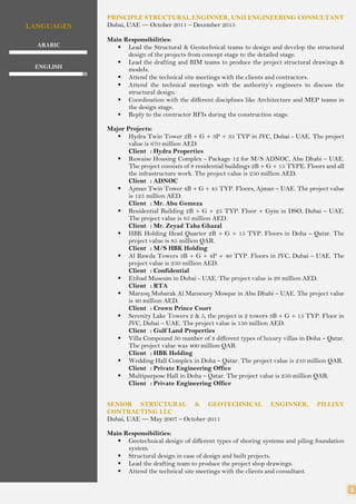 3
LANGUAGES
ARABIC
ENGLISH
PRINCIPLE STRUCTURAL ENGINNER, UNII ENGINEERING CONSULTANT
Dubai, UAE — October 2011 – December 2015
Main Responsibilities:
 Lead the Structural & Geotechnical teams to design and develop the structural
design of the projects from concept stage to the detailed stage.
 Lead the drafting and BIM teams to produce the project structural drawings &
models.
 Attend the technical site meetings with the clients and contractors.
 Attend the technical meetings with the authority’s engineers to discuss the
structural design.
 Coordination with the different disciplines like Architecture and MEP teams in
the design stage.
 Reply to the contractor RFIs during the construction stage.
Major Projects:
 Hydra Twin Tower 2B + G + 3P + 35 TYP in JVC, Dubai - UAE. The project
value is 670 million AED.
Client : Hydra Properties
 Ruwaise Housing Complex - Package 12 for M/S ADNOC, Abu Dhabi – UAE.
The project consists of 8 residential buildings 2B + G + 15 TYPE. Floors and all
the infrastructure work. The project value is 250 million AED.
Client : ADNOC
 Ajman Twin Tower 4B + G + 45 TYP. Floors, Ajman – UAE. The project value
is 125 million AED.
Client : Mr. Abu Gemeza
 Residential Building 2B + G + 25 TYP. Floor + Gym in DSO, Dubai – UAE.
The project value is 85 million AED.
Client : Mr. Zeyad Taha Ghazal
 HBK Holding Head Quarter 2B + G + 15 TYP. Floors in Doha – Qatar. The
project value is 85 million QAR.
Client : M/S HBK Holding
 Al Rawda Towers 3B + G + 4P + 40 TYP. Floors in JVC, Dubai – UAE. The
project value is 250 million AED.
Client : Confidential
 Etihad Museum in Dubai - UAE. The project value is 26 million AED.
Client : RTA
 Marzoq Mubarak Al Mansoury Mosque in Abu Dhabi – UAE. The project value
is 40 million AED.
Client : Crown Prince Court
 Serenity Lake Towers 2 & 5, the project is 2 towers 3B + G + 15 TYP. Floor in
JVC, Dubai – UAE. The project value is 150 million AED.
Client : Gulf Land Properties
 Villa Compound 50 number of 3 different types of luxury villas in Doha – Qatar.
The project value was 400 million QAR.
Client : HBK Holding
 Wedding Hall Complex in Doha – Qatar. The project value is 210 million QAR.
Client : Private Engineering Office
 Multipurpose Hall in Doha – Qatar. The project value is 250 million QAR.
Client : Private Engineering Office
SENIOR STRUCTURAL & GEOTECHNICAL ENGINNER, PILLIXY
CONTRACTING LLC
Dubai, UAE — May 2007 – October 2011
Main Responsibilities:
 Geotechnical design of different types of shoring systems and piling foundation
system.
 Structural design in case of design and built projects.
 Lead the drafting team to produce the project shop drawings.
 Attend the technical site meetings with the clients and consultant.
 