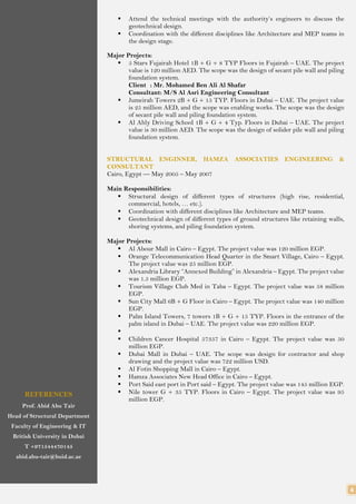 4
REFERENCES
Prof. Abid Abu Tair
Head of Structural Department
Faculty of Engineering & IT
British University in Dubai
T +971544470145
abid.abu-tair@buid.ac.ae
 Attend the technical meetings with the authority’s engineers to discuss the
geotechnical design.
 Coordination with the different disciplines like Architecture and MEP teams in
the design stage.
Major Projects:
 5 Stars Fujairah Hotel 1B + G + 8 TYP Floors in Fujairah – UAE. The project
value is 120 million AED. The scope was the design of secant pile wall and piling
foundation system.
Client : Mr. Mohamed Ben Ali Al Shafar
Consultant: M/S Al Asri Engineering Consultant
 Jumeirah Towers 2B + G + 15 TYP. Floors in Dubai – UAE. The project value
is 25 million AED, and the scope was enabling works. The scope was the design
of secant pile wall and piling foundation system.
 Al Ahly Driving School 1B + G + 4 Typ. Floors in Dubai – UAE. The project
value is 30 million AED. The scope was the design of solider pile wall and piling
foundation system.
STRUCTURAL ENGINNER, HAMZA ASSOCIATIES ENGINEERING &
CONSULTANT
Cairo, Egypt — May 2005 – May 2007
Main Responsibilities:
 Structural design of different types of structures (high rise, residential,
commercial, hotels, … etc.).
 Coordination with different disciplines like Architecture and MEP teams.
 Geotechnical design of different types of ground structures like retaining walls,
shoring systems, and piling foundation system.
Major Projects:
 Al Abour Mall in Cairo – Egypt. The project value was 120 million EGP.
 Orange Telecommunication Head Quarter in the Smart Village, Cairo – Egypt.
The project value was 25 million EGP.
 Alexandria Library “Annexed Building” in Alexandria – Egypt. The project value
was 1.5 million EGP.
 Tourism Village Club Med in Taba – Egypt. The project value was 58 million
EGP.
 Sun City Mall 6B + G Floor in Cairo – Egypt. The project value was 140 million
EGP.
 Palm Island Towers, 7 towers 1B + G + 15 TYP. Floors in the entrance of the
palm island in Dubai – UAE. The project value was 220 million EGP.

 Children Cancer Hospital 57357 in Cairo – Egypt. The project value was 50
million EGP.
 Dubai Mall in Dubai – UAE. The scope was design for contractor and shop
drawing and the project value was 722 million USD.
 Al Fotin Shopping Mall in Cairo – Egypt.
 Hamza Associates New Head Office in Cairo – Egypt.
 Port Said east port in Port said – Egypt. The project value was 145 million EGP.
 Nile tower G + 35 TYP. Floors in Cairo – Egypt. The project value was 95
million EGP.
 