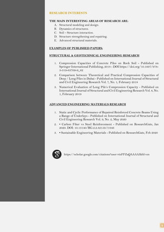 5
RESEARCH INTERESTS
THE MAIN INTERESTING AREAS OF RESEARCH ARE:
A. Structural modeling and design.
B. Dynamics of structures.
C. Soil – Structure interaction.
D. Structure strengthening and repairing.
E. Advanced structural materials.
EXAMPLES OF PUBLISHED PAPERS:
STRUCTURAL & GEOTECHNICAL ENGINEERING RESEARCH
1. Compression Capacities of Concrete Piles on Rock Soil - Published on
Springer International Publishing, 2018 - DOI https://doi.org/10.1007/978-
3-319-63709-9_62
2. Comparison between Theoretical and Practical Compression Capacities of
Deep / Long Piles in Dubai - Published on International Journal of Structural
and Civil Engineering Research Vol. 7, No. 1, February 2018
3. Numerical Evaluation of Long Pile’s Compression Capacity - Published on
International Journal of Structural and Civil Engineering Research Vol. 8, No.
1, February 2019
ADVANCED ENGINEERING MATERIALS RESEARCH
1. Static and Cyclic Performance of Repaired Reinforced Concrete Beams Using
a Range of Underlays - Published on International Journal of Structural and
Civil Engineering Research Vol. 9, No. 2, May 2020
2. • Carbon Fiber vs Steel Reinforcement - Published on ResearchGate, Jan
2020. DOI: 10.13140/RG.2.2.32159.71846
3. • Sustainable Engineering Materials - Published on ResearchGate, Feb 2020
https://scholar.google.com/citations?user=6zFFZaQAAAAJ&hl=en
 