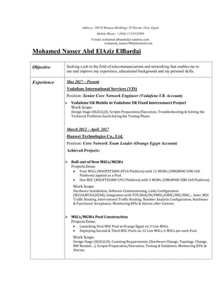 Address: 180 El Remaya Buildings, El Haram, Giza, Egypt
Mobile Phone: +20(0) 12 83332099
E-mail: mohamed.elbaradai@vodafone.com
mohamed_nasser1988@hotmail.com
Mohamed Nasser Abd ElAziz ElBardai
Objective Seeking a job in the field of telecommunications and networking that enables me to
use and improve my experience, educational background and my personal skills.
Experience May 2017 – Present
Vodafone International Services (VIS)
Position: Senior Core Network Engineer (Vodafone UK Account)
 Vodafone UK Mobile to Vodafone UK Fixed Interconnect Project
Work Scope:
Design Stage (HLD,LLD), Scripts Preparation/Execution, Troubleshooting & Solving the
Technical Problems faced during the Testing Phase.
March 2012 – April 2017
Huawei Technologies Co., Ltd.
Position: Core Network Team Leader (Orange Egypt Account)
Achieved Projects:
 Roll-out of New MSCs/MGWs
Projects Done:
 Four MSCs (MSOFXT3000 ATCA Platform) with 12 MGWs (UMG8900 SSM-160
Platform) applied as a Pool.
 One MSC (MSOFTX3000 CPCI Platform) with 3 MGWs (UMG8900 SSM-160 Platform).
Work Scope:
Hardware Installation, Software Commissioning, Links Configuration
(M2UA,M3UA,H248), Integration with STP/HLR/IN/VMSC/GMSC/BSC/RNC,.., Inter_MSC
Traffic Routing, Interconnect Traffic Routing, Number Analysis Configuration, Hardware
& Functional Acceptance, Monitoring KPIs & Alarms after Cutover.
 MSCs/MGWs Pool Construction
Projects Done:
 Launching First MSC Pool at Orange Egypt on 3 Live MSCs.
 Deploying Second & Third MSC Pools on 12 Live MSCs, 6 MSCs per each Pool.
Work Scope:
Design Stage (HLD,LLD), Counting Requirements (Hardware Change, Topology Change,
BW Needed ...), Scripts Preparation/Execution, Testing & Validation, Monitoring KPIs &
Alarms.
 