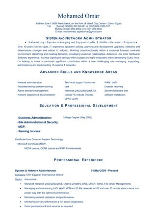 Mohamed Omar
Address Line1: 9086 New Maadi, on the front of Maadi City Centre - Cairo– Egypt
Tel: [home] (00202) 397-66-081 or (002) 062-3320-107
Mobile: (0100) 999-8993 or (0100) 009-9550
E-mail: mohammed.sayedomar@gmail.com
SYSTEM AND NETWORK ADMINISTRATOR
♦ N e t wo r k i n g – System managing and Support - LANs & W ANs – Servers - Projects ♦
Over 10 year’s full life cycle, IT experience (problem solving, planning and development upgrades, networks and
infrastructure changes and critical PC rollouts). Working cross-functionally within a customer focused, multi-site
environment, identifying and meeting demands, developing customer relationships. Extensive LAN/ WAN/ Hardware/
Software experience. Achieve significant savings within budget and tight timescales within demanding SLAs. Now,
I’m looking to make a continued significant contribution within a new challenging role managing, supporting,
administering and implementing of systems & networks.
ADVANCED SKILLS AND KNOWLEDGE AREAS
Network administration
Troubleshooting /problem solving
Active directory management
Network diagrams & documentation
Technical support / customer
care
Windows,2000/2003/2008,R2
Critical PC rollouts Process
VPN / VLAN
WAN / LAN
Disaster recovery
Servers hardware and
software installation
EDUCATION & PROFESSIONAL DEVELOPMENT
College Degree (May 2002)
Certificate from Orascom System Technology
Microsoft Certificate (MCP).
MCSA course, CCNA course and PMP Fundamentals
PROFESSIONAL EXPERIENCE
System & Network Administrator 01Mar2009 - Present
Company: EIM “Egyptian International Motors”
Sector: Automotive
• Microsoft Windows 2000/2003/2008. (Active Directory, DNS, DHCP, WINS, File server Management).
• Managing and maintaining LAN, WAN, VPN and VLAN networks in HQ and over 25 remote sites to work in a
proper way with the optimum performance.
• Monitoring network utilization and performance.
• Monitoring server performance & run server diagnostics.
• Grant permissions & limit services as required.
-Business Administration:
-Site Administration & Security:
-MCP:
-Training courses:
 