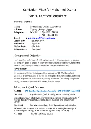 Curriculum Vitae for Mohamed Osama
SAP SD Certified Consultant
Personal Details
Name : Mohammed Osama Abdeltwab
Address : Zagazig _Sharqia _Egypt
Telephone : Mobile : (+2) 01012231838
(+2) 01114484303
mo.osama387@gmail.com
Email :
Date of Birth : 28. Mar.1987.
Nationality : Egyptian.
Marital Status : Married.
Military Status : Exempted.
Occupational Objective
I have excellent ability to work with my team work in all circumstances to achieve
the company goals & targets in a very professional & respectable way, to lead the
name of the company & its reputation to be the best level in its field.
key strength
My professional history includes positions such as SAP SD-MM Consultant
Experience of all the phases of the full life cycle project implementation, gathering
business requirement, business blue printing, realization, unit testing, integration
testing, Go - Live preparation and Post Production support
Education & Qualifications
Jul.2021 SAP Certified Application Associate - SAP S/4HANA Sales 2020
Dec.2016 Sap PP course (user & configuration training) online
Strong Knowledge of all cycles for create production order and create PP
master data (work center, Routing, bill of material and production
version)
Mar. 2016 Sap MM course (user & configuration training) online
Experience of material and vendor master data, Strong knowledge of
MIGO and purchasing order scenarios (Quotation / PR / PO)
Jan. 2017 SAP CS Self Study Course
 