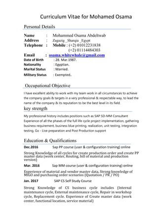 Curriculum Vitae for Mohamed Osama
Personal Details
Name : Mohammed Osama Abdeltwab
Address : Zagazig _Sharqia _Egypt
Telephone : Mobile : (+2) 01012231838
(+2) 01114484303
.comosama.whitewhale@gmailEmail :
Date of Birth : 28. Mar.1987.
Nationality : Egyptian.
Marital Status : Married.
Military Status : Exempted.
Occupational Objective
I have excellent ability to work with my team work in all circumstances to achieve
the company goals & targets in a very professional & respectable way, to lead the
name of the company & its reputation to be the best level in its field.
key strength
My professional history includes positions such as SAP SD-MM Consultant
Experience of all the phases of the full life cycle project implementation, gathering
business requirement, business blue printing, realization, unit testing, integration
testing, Go - Live preparation and Post Production support
Education & Qualifications
Dec.2016 Sap PP course (user & configuration training) online
Strong Knowledge of all cycles for create production order and create PP
master data (work center, Routing, bill of material and production
version)
Mar. 2016 Sap MM course (user & configuration training) online
Experience of material and vendor master data, Strong knowledge of
MIGO and purchasing order scenarios (Quotation / PR / PO)
Jan. 2017 SAP CS Self Study Course
Strong Knowledge of CS business cycle includes (Internal
maintenance cycle, External maintenance cycle, Repair in workshop
cycle, Replacement cycle. Experience of Create master data (work
center, functional location, service material)
 