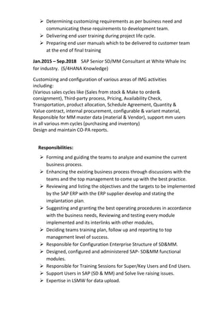 ➢ Determining customizing requirements as per business need and
communicating these requirements to development team.
➢ Delivering end user training during project life cycle.
➢ Preparing end user manuals which to be delivered to customer team
at the end of final training
Jan.2015 – Sep.2018 SAP Senior SD/MM Consultant at White Whale Inc
for industry. (S/4HANA Knowledge)
Customizing and configuration of various areas of IMG activities
including:
(Various sales cycles like (Sales from stock & Make to order&
consignment), Third-party process, Pricing, Availability Check,
Transportation, product allocation, Schedule Agreement, Quantity &
Value contract, internal procurement, configurable & variant material,
Responsible for MM master data (material & Vendor), support mm users
in all various mm cycles (purchasing and inventory)
Design and maintain CO-PA reports.
Responsibilities:
➢ Forming and guiding the teams to analyze and examine the current
business process.
➢ Enhancing the existing business process through discussions with the
teams and the top management to come up with the best practice.
➢ Reviewing and listing the objectives and the targets to be implemented
by the SAP ERP with the ERP supplier develop and stating the
implantation plan,
➢ Suggesting and granting the best operating procedures in accordance
with the business needs, Reviewing and testing every module
implemented and its interlinks with other modules,
➢ Deciding teams training plan, follow up and reporting to top
management level of success.
➢ Responsible for Configuration Enterprise Structure of SD&MM.
➢ Designed, configured and administered SAP- SD&MM functional
modules.
➢ Responsible for Training Sessions for Super/Key Users and End Users.
➢ Support Users in SAP (SD & MM) and Solve live raising issues.
➢ Expertise in LSMW for data upload.
 