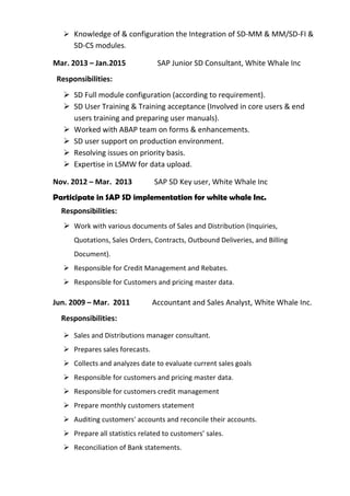 ➢ Knowledge of & configuration the Integration of SD-MM & MM/SD-FI &
SD-CS modules.
Mar. 2013 – Jan.2015 SAP Junior SD Consultant, White Whale Inc
Responsibilities:
➢ SD Full module configuration (according to requirement).
➢ SD User Training & Training acceptance (Involved in core users & end
users training and preparing user manuals).
➢ Worked with ABAP team on forms & enhancements.
➢ SD user support on production environment.
➢ Resolving issues on priority basis.
➢ Expertise in LSMW for data upload.
Nov. 2012 – Mar. 2013 SAP SD Key user, White Whale Inc
Participate in SAP SD implementation for white whale Inc.
Responsibilities:
➢ Work with various documents of Sales and Distribution (Inquiries,
Quotations, Sales Orders, Contracts, Outbound Deliveries, and Billing
Document).
➢ Responsible for Credit Management and Rebates.
➢ Responsible for Customers and pricing master data.
Jun. 2009 – Mar. 2011 Accountant and Sales Analyst, White Whale Inc.
Responsibilities:
➢ Sales and Distributions manager consultant.
➢ Prepares sales forecasts.
➢ Collects and analyzes date to evaluate current sales goals
➢ Responsible for customers and pricing master data.
➢ Responsible for customers credit management
➢ Prepare monthly customers statement
➢ Auditing customers' accounts and reconcile their accounts.
➢ Prepare all statistics related to customers’ sales.
➢ Reconciliation of Bank statements.
 