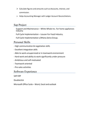 ➢ Calculate figures and amounts such as discounts, interest, and
commission.
➢ Helps Accounting Manager with Ledger Account Reconciliations.
Sap Project
Support and Maintenance – White Whale Inc. For home appliances
industry
Full Cycle Implementation – Louzan For Food Industry.
Full Cycle Implementation s/4Hana Zeina Group.
Personal Skills
- High communication & negotiation skills
- Excellent integration skills
- Able to work unsupervised or in teamwork environment
- Hard work and ability to work significantly under pressure
- Ambitious and self-motivated
- Teamwork oriented
- Pre-sales activities
Software Experience
SAP ERP
Doubleclick
Microsoft Office Suite – Word, Excel and outlook
 