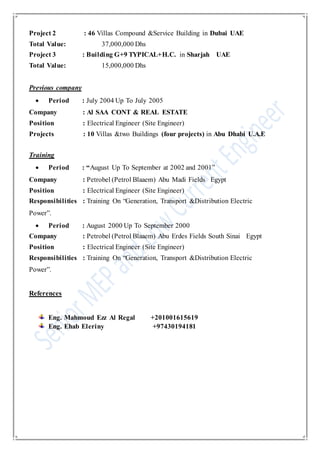 Project 2 : 46 Villas Compound &Service Building in Dubai UAE
Total Value: 37,000,000 Dhs
Project 3 : Building G+9 TYPICAL+H.C. in Sharjah UAE
Total Value: 15,000,000 Dhs
Previous company
 Period : July 2004 Up To July 2005
Company : Al SAA CONT & REAL ESTATE
Position : Electrical Engineer (Site Engineer)
Projects : 10 Villas &two Buildings (four projects) in Abu Dhabi U.A.E
Training
 Period : “August Up To September at 2002 and 2001”
Company : Petrobel (Petrol Blaaem) Abu Madi Fields Egypt
Position : Electrical Engineer (Site Engineer)
Responsibilities : Training On “Generation, Transport &Distribution Electric
Power”.
 Period : August 2000 Up To September 2000
Company : Petrobel (Petrol Blaaem) Abu Erdes Fields South Sinai Egypt
Position : Electrical Engineer (Site Engineer)
Responsibilities : Training On “Generation, Transport &Distribution Electric
Power”.
References
Eng. Mahmoud Ezz Al Regal +201001615619
Eng. Ehab Eleriny +97430194181
 