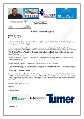 Senior Electrical Engineer
Human Resource,
Dear Mr. &Miss
As you will see from my resume, I have completed my post graduation in Electrical Engineering
from Zagazige University, Egypt .
I have strong background in the principles and practices of Electricity including low Current
Systems, Preparation of BOQ for Electrical items, Tender Pricing; Engineering Design, Construction,
FM, Decision Maker, Proactive, Dynamic, Smart, Possess Leadership Skills, and can work
Under Pressure;
Excellent in English Language Communication and Technical Writing Adaptable and have good
Communication Skills;
I believe that my energetic multitasking will be the asset to your company,
1-Construction manager 2-Senior Facilities Manager 3-Senior Electrical and LowCurrent Engineer
4-Senior MEP Technical Engineer
This is the kind of work I wish to do .Therefore, I am writing this cover letter to let you know that I
would like to meet with you for an interview so I can talk over what you need and how I can provide
it .I have experience and skills related to this type of work .You can consult my enclosed resume for
more details.
I hope to hear from you soon.
Sincerely,
Mohamed Rabee,
Enclosures :
 